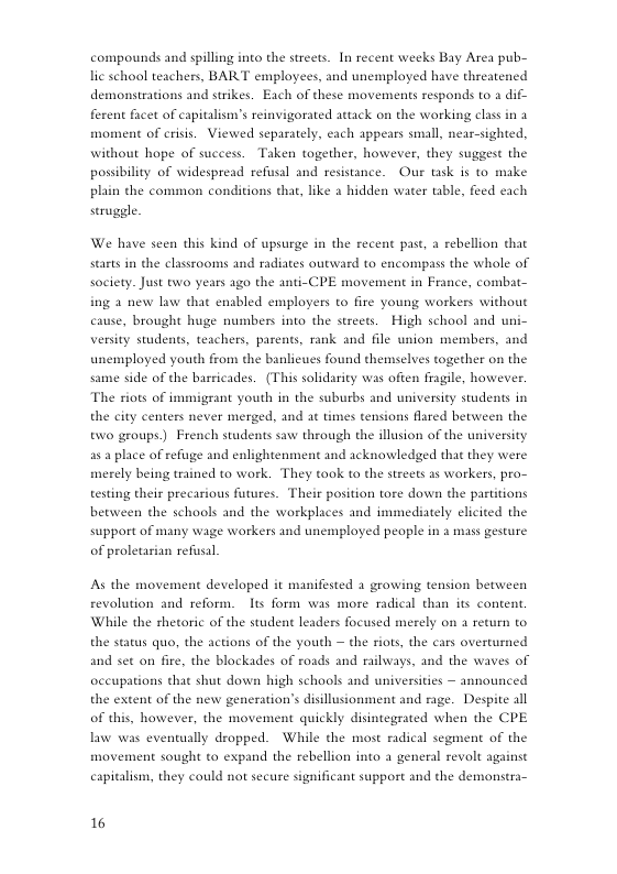 compounds and spilling into the streets. In recent weeks Bay Area pub- lic school teachers, BART employees, and unemployed have threatened demonstrations and strikes. Each of these movements responds to a dif- ferent facet of capitalism’s reinvigorated attack on the working class in 2 moment of criss. Viewed separately, each appears small, near-sighted, without hope of success. Taken together, however, they suggest the possibility of widespread refusal and resistance. Our task is to make plain the common conditions that, like a hidden water tible, feed each seruggle.  We have scen this kind of upsurge in the recent past, a rebellion that starts in the classrooms and radiates outward to encompass the whole of society. Just two years ago the anti-CPE movement in France, combat- ing 2 new law that enabled employers to fire young workers without cause, brought huge numbers into the streets. High school and uni- versity students, teachers, parents, rank and file union members, and unemployed youth from the banlicues found themselves together on the same side of the barricades. (This solidarity was often fragile, however. ‘The riots of immigrant youth in the suburbs and university students in the city centers never merged, and at times tensions flared between the two groups.) French students saw through the illusion of the university a5 place of refiage and enlightenment and acknowledged that they were merely being trained to work. They took to the streets as warkers, pro- testing their precarious futures. Their position tore down the partitions between the schools and the workplaces and immediately elicited the support of many wage workers and unemployed people in a mass gesture of proletarian refusal.  As the movement developed it manifested a growing tension between revolution and reform. Its form was more radi While the thetoric of the student leaders focused merely on 1 return to the status quo, the actions of the youth — the riots, the cars overturned and set on fire, the blockades of roads and railways, and the waves of  occupations that shut down high schools and universities - announced  I than its content.  the extent of the new generation’s disillusionment and rage. Despite all of this, however, the movement quickly disintegrated when the CPE. law was eventually dropped. While the most radical segment of the movement sought to expand the rebellion into a general revolt against capitalism, they could not secuse significant support and the demonstra-  16 